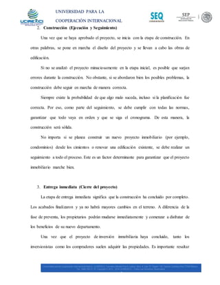 UNIVERSIDAD PARA LA
COOPERACIÓN INTERNACIONAL
MÉXICO
2. Construcción (Ejecución y Seguimiento)
Una vez que se haya aprobado el proyecto, se inicia con la etapa de construcción. En
otras palabras, se pone en marcha el diseño del proyecto y se llevan a cabo las obras de
edificación.
Si no se analizó el proyecto minuciosamente en la etapa inicial, es posible que surjan
errores durante la construcción. No obstante, si se abordaron bien los posibles problemas, la
construcción debe seguir en marcha de manera correcta.
Siempre existe la probabilidad de que algo malo suceda, incluso si la planificación fue
correcta. Por eso, como parte del seguimiento, se debe cumplir con todas las normas,
garantizar que todo vaya en orden y que se siga el cronograma. De esta manera, la
construcción será sólida.
No importa si se planea construir un nuevo proyecto inmobiliario (por ejemplo,
condominios) desde los cimientos o renovar una edificación existente, se debe realizar un
seguimiento a todo el proceso. Este es un factor determinante para garantizar que el proyecto
inmobiliario marche bien.
3. Entrega inmediata (Cierre del proyecto)
La etapa de entrega inmediata significa que la construcción ha concluido por completo.
Los acabados finalizaron y ya no habrá mayores cambios en el terreno. A diferencia de la
fase de preventa, los propietarios podrán mudarse inmediatamente y comenzar a disfrutar de
los beneficios de su nuevo departamento.
Una vez que el proyecto de inversión inmobiliaria haya concluido, tanto los
inversionistas como los compradores suelen adquirir las propiedades. Es importante resaltar
 