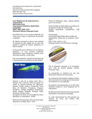 Caso Regímenes de Importación y Exportación
Red Globe Perú
Exportación Definitiva Mahi Mahi Congelado
MBA. MBI. PMP. ING.
Giovanni Alfonso Huanqui Canto
------------------------------------------------------------------------------------------------------------------------------------------------------------------------------------------------------------
Caso Regímenes de Importación y Exportación
Red Globe Perú
Exportación Definitiva Mahi Mahi Congelado
MBA. MBI. PMP. ING.
Giovanni Alfonso Huanqui Canto
Caso Regímenes de Importación y
Exportación
Red Globe Perú
Exportación Definitiva Mahi Mahi
Congelado
MBA. MBI. PMP. ING.
Giovanni Alfonso Huanqui Canto
Red Globe Perú es una empresa dedicada a la
venta al por mayor y exportación de pescado
congelado.
Su objetivo principal es ofrecer una variedad
de pescado de alta calidad, por lo cual, han
ganado la lealtad de clientes satisfechos en
todo el mundo.
Se desarrolla dentro del Sector de la industria
pesquera, ya que procesa productos
alimenticios como Calamares, Tiburón azul,
atún aleta amarilla, y mahi mahi.
Con estos productos atiende la demanda local
e internacional con productos de alta calidad.
Exporta a más de 12 países entre ellos a
Europa, Asia y América. Entre los países a la
cuales se exporta tenemos los siguientes:
Estados Unidos, México, Guatemala, Costa
Rica, El Salvador, Venezuela, Uruguay,
Trinidad y Tobago, República Dominicana,
Brasil, España, Holanda, Portugal, Italia,
Alemania, Taiwán, Japón.
Se exporta vía Aérea en contendedores LD3 y
Marítima, en contendores 40’RF.
Planta de Procesamiento: Base Naval de Paita,
Playa Seca s/n Paita, Piura – Perú
Puerto de Embarque: Paita. Aduana distinta
por la vía terrestre,
Precio de filete de Mahi Mahi 4.54 dólares de
los Estados Unidos de América /Kg.
Partida Arancelaria: 0303890000 LOS
DEMÁS
Presentación:
Frozen Mahi Mahi Fillets Skin on/Skin off
Specification: Blood line in, boneless, I.Q.F.,
I.W.P.
Size: 1-3Lb; 3-5Lb; 5-7 Lb
Packing: Cartons x 50 Lb Net (22, 6796 Kg)
Día de despacho domingo 5 de noviembre
2017. País de destino España. Cliente:
Conxemar Vigo.
La exportación se realizará con una sola
declaración aduanera de mercancías.
La constitución del mandato mediante endoso
del conocimiento de embarque del documento
de transporte no será aplicable.
El producto está almacenado en un solo lugar
(depósito temporal o local designado por el
exportador).
Se debe presentar físicamente los documentos
El producto es mercancía restringida
La venta internacional ha sido pactada con
cláusula de venta que incluye flete
internacional.
 