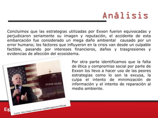 Análisis
Concluimos que las estrategias utilizadas por Exxon fueron equivocadas y
perjudicaron seriamente su imagen y reputación, el accidente de esta
embarcación fue considerado un mega daño ambiental causado por un
error humano; los factores que influyeron en la crisis van desde un culpable
factible, pasando por intereses financieros, daños y trasgresiones y
evidencias de afección del ecosistema.
Por otra parte identificamos que la falta
de ética y compromiso social por parte de
Exxon los llevo a hacer uso de las peores
estrategias como lo son la excusa, la
culpa el intento de minimización de
información y el intento de reparación al
medio ambiente.
 