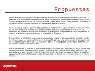 Propuestas
• Frente a la negación por parte de las directivas recomendaríamos haber reunido a un comité de
personas que afrontaran el accidente desde todos los puntos de gestión posibles empezando por un
comunicado el mismo día del derrame anunciando cuales serían sus acciones al público de manera al
menos inicialmente para así afrontar el desastre que ya era inevitable.
• La imagen de la empresa se venía abajo por lo que nombraríamos alguien encargado exclusivamente
de las comunicaciones oficiales de la compañía estas comunicaciones serian revisadas por los
miembros del comité de acción para asegurarse que las partes comprometidas serian respetadas, el
publico, el ambiente, la investigación y la imagen de la empresa.
• Del comité de acción habría una persona encargada de colaborar a las autoridades judiciales con la
investigación que se requiera al interior de la compañía para de esta manera mostrar transparencia
de sus acciones como corporación y asegurarse de que la investigación fuera dirigida de forma que
no afectara su reputación corporativa.
• Los ambientalistas es una fuerza que genera bastante controversia y especulación por lo que se hace
necesario designar una persona que trabaje con ellos de esta manera poder saber cuales son sus
demandas y de esta manera ayudar directamente con las personas que saben del tema y mas bien
apoyar económicamente la causa y tratar de restablecer el desastre o al menos mantener el interés e
intención.
 