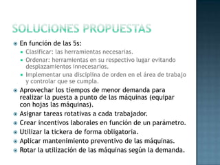  En función de las 5s:
 Clasificar: las herramientas necesarias.
 Ordenar: herramientas en su respectivo lugar evitando
desplazamientos innecesarios.
 Implementar una disciplina de orden en el área de trabajo
y controlar que se cumpla.
 Aprovechar los tiempos de menor demanda para
realizar la puesta a punto de las máquinas (equipar
con hojas las máquinas).
 Asignar tareas rotativas a cada trabajador.
 Crear incentivos laborales en función de un parámetro.
 Utilizar la tickera de forma obligatoria.
 Aplicar mantenimiento preventivo de las máquinas.
 Rotar la utilización de las máquinas según la demanda.
 