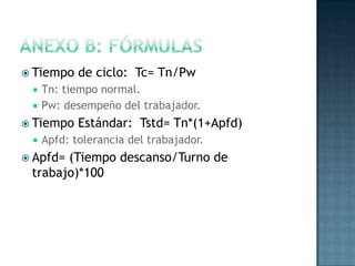  Tiempo de ciclo: Tc= Tn/Pw
 Tn: tiempo normal.
 Pw: desempeño del trabajador.
 Tiempo Estándar: Tstd= Tn*(1+Apfd)
 Apfd: tolerancia del trabajador.
 Apfd= (Tiempo descanso/Turno de
trabajo)*100
 