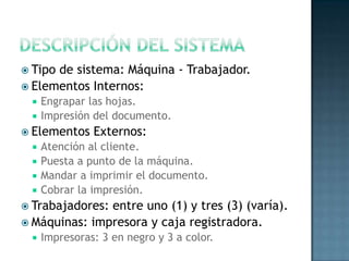  Tipo de sistema: Máquina - Trabajador.
 Elementos Internos:
 Engrapar las hojas.
 Impresión del documento.
 Elementos Externos:
 Atención al cliente.
 Puesta a punto de la máquina.
 Mandar a imprimir el documento.
 Cobrar la impresión.
 Trabajadores: entre uno (1) y tres (3) (varía).
 Máquinas: impresora y caja registradora.
 Impresoras: 3 en negro y 3 a color.
 