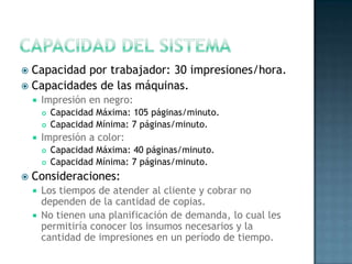  Capacidad por trabajador: 30 impresiones/hora.
 Capacidades de las máquinas.
 Impresión en negro:
 Capacidad Máxima: 105 páginas/minuto.
 Capacidad Mínima: 7 páginas/minuto.
 Impresión a color:
 Capacidad Máxima: 40 páginas/minuto.
 Capacidad Mínima: 7 páginas/minuto.
 Consideraciones:
 Los tiempos de atender al cliente y cobrar no
dependen de la cantidad de copias.
 No tienen una planificación de demanda, lo cual les
permitiría conocer los insumos necesarios y la
cantidad de impresiones en un período de tiempo.
 