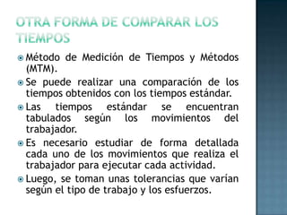  Método de Medición de Tiempos y Métodos
(MTM).
 Se puede realizar una comparación de los
tiempos obtenidos con los tiempos estándar.
 Las tiempos estándar se encuentran
tabulados según los movimientos del
trabajador.
 Es necesario estudiar de forma detallada
cada uno de los movimientos que realiza el
trabajador para ejecutar cada actividad.
 Luego, se toman unas tolerancias que varían
según el tipo de trabajo y los esfuerzos.
 