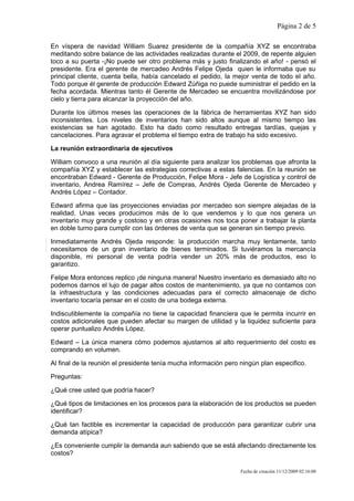 Página 2 de 5

En víspera de navidad William Suarez presidente de la compañía XYZ se encontraba
meditando sobre balance de las actividades realizadas durante el 2009, de repente alguien
toco a su puerta -¡No puede ser otro problema más y justo finalizando el año! - pensó el
presidente. Era el gerente de mercadeo Andrés Felipe Ojeda quien le informaba que su
principal cliente, cuenta bella, había cancelado el pedido, la mejor venta de todo el año.
Todo porque él gerente de producción Edward Zúñiga no puede suministrar el pedido en la
fecha acordada. Mientras tanto él Gerente de Mercadeo se encuentra movilizándose por
cielo y tierra para alcanzar la proyección del año.

Durante los últimos meses las operaciones de la fábrica de herramientas XYZ han sido
inconsistentes. Los niveles de inventarios han sido altos aunque al mismo tiempo las
existencias se han agotado. Esto ha dado como resultado entregas tardías, quejas y
cancelaciones. Para agravar el problema el tiempo extra de trabajo ha sido excesivo.

La reunión extraordinaria de ejecutivos

William convoco a una reunión al día siguiente para analizar los problemas que afronta la
compañía XYZ y establecer las estrategias correctivas a estas falencias. En la reunión se
encontraban Edward - Gerente de Producción, Felipe Mora - Jefe de Logística y control de
inventario, Andrea Ramírez – Jefe de Compras, Andrés Ojeda Gerente de Mercadeo y
Andrés López – Contador.

Edward afirma que las proyecciones enviadas por mercadeo son siempre alejadas de la
realidad. Unas veces producimos más de lo que vendemos y lo que nos genera un
inventario muy grande y costoso y en otras ocasiones nos toca poner a trabajar la planta
en doble turno para cumplir con las órdenes de venta que se generan sin tiempo previo.

Inmediatamente Andrés Ojeda responde: la producción marcha muy lentamente, tanto
necesitamos de un gran inventario de bienes terminados. Si tuviéramos la mercancía
disponible, mi personal de venta podría vender un 20% más de productos, eso lo
garantizo.

Felipe Mora entonces replico ¡de ninguna manera! Nuestro inventario es demasiado alto no
podemos darnos el lujo de pagar altos costos de mantenimiento, ya que no contamos con
la infraestructura y las condiciones adecuadas para el correcto almacenaje de dicho
inventario tocaría pensar en el costo de una bodega externa.

Indiscutiblemente la compañía no tiene la capacidad financiera que le permita incurrir en
costos adicionales que pueden afectar su margen de utilidad y la liquidez suficiente para
operar puntualizo Andrés López.

Edward – La única manera cómo podemos ajustarnos al alto requerimiento del costo es
comprando en volumen.

Al final de la reunión el presidente tenía mucha información pero ningún plan especifico.

Preguntas:

¿Qué cree usted que podría hacer?

¿Qué tipos de limitaciones en los procesos para la elaboración de los productos se pueden
identificar?

¿Qué tan factible es incrementar la capacidad de producción para garantizar cubrir una
demanda atípica?

¿Es conveniente cumplir la demanda aun sabiendo que se está afectando directamente los
costos?

                                                                  Fecha de creación 11/12/2009 02:16:00
 