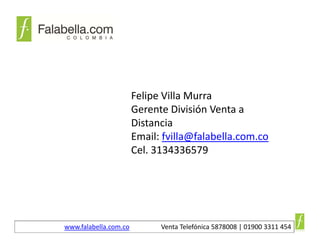 Felipe Villa Murra
                       Gerente División Venta a 
                       Distancia
                       Email: fvilla@falabella.com.co
                       Cel. 3134336579




www.falabella.com.co         Venta Telefónica 5878008 | 01900 3311 454
 