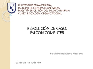 UNIVERSIDAD PANAMERICANA
FACULTAD DE CIENCIAS ECONÓMICAS
MAESTRÍA EN GESTIÓN DEL TALENTO HUMANO
CURSO: PSICOLOGÍA ORGANIZACIONAL
Francia Michael Valiente Mazariegos
Guatemala, marzo de 2019
RESOLUCIÓN DE CASO:
FALCON COMPUTER
 
