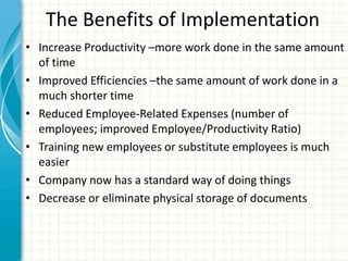 The Benefits of Implementation
• Increase Productivity –more work done in the same amount
of time
• Improved Efficiencies –the same amount of work done in a
much shorter time
• Reduced Employee-Related Expenses (number of
employees; improved Employee/Productivity Ratio)
• Training new employees or substitute employees is much
easier
• Company now has a standard way of doing things
• Decrease or eliminate physical storage of documents
 