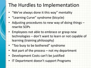 The Hurdles to Implementation
• “We’ve always done it this way” mentality
• “Learning Curve” syndrome (bicycle)
• Adjusting procedures to new way of doing things –
rewrite SOPs
• Employees not able to embrace or grasp new
technologies – don’t want to learn or not capable of
learning (training philosophy)
• “Too busy to be bothered” syndrome
• Not part of the process – not my department
• Development Costs can’t be justified
• IT Department doesn’t support Programs
 