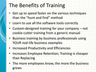 The Benefits of Training
• Get up to speed faster on the various techniques
than the “hunt and find” method
• Learn to use all the software tools correctly
• Custom-designed training for your company – not
cookie-cutter training from a generic manual
• Business training by business professionals using
YOUR real-life business examples
• Increased Productivity and Efficiencies
• Increases Employee Retention; Training is cheaper
than Replacing
• The more employees know, the more the business
grows
 
