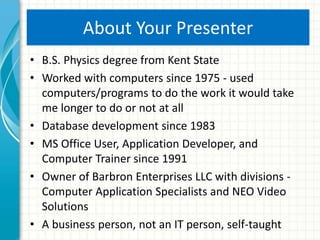 About Your Presenter
• B.S. Physics degree from Kent State
• Worked with computers since 1975 - used
computers/programs to do the work it would take
me longer to do or not at all
• Database development since 1983
• MS Office User, Application Developer, and
Computer Trainer since 1991
• Owner of Barbron Enterprises LLC with divisions -
Computer Application Specialists and NEO Video
Solutions
• A business person, not an IT person, self-taught
 