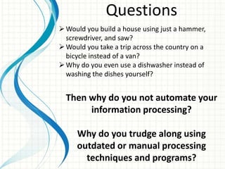 Questions
Would you build a house using just a hammer,
screwdriver, and saw?
Would you take a trip across the country on a
bicycle instead of a van?
Why do you even use a dishwasher instead of
washing the dishes yourself?
Then why do you not automate your
information processing?
Why do you trudge along using
outdated or manual processing
techniques and programs?
 