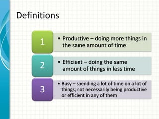 • Productive – doing more things in
the same amount of time1
• Efficient – doing the same
amount of things in less time2
• Busy – spending a lot of time on a lot of
things, not necessarily being productive
or efficient in any of them
3
Definitions
 