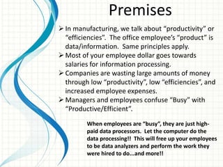 Premises
In manufacturing, we talk about “productivity” or
“efficiencies”. The office employee’s “product” is
data/information. Same principles apply.
Most of your employee dollar goes towards
salaries for information processing.
Companies are wasting large amounts of money
through low “productivity”, low “efficiencies”, and
increased employee expenses.
Managers and employees confuse “Busy” with
“Productive/Efficient”.
When employees are “busy”, they are just high-
paid data processors. Let the computer do the
data processing!! This will free up your employees
to be data analyzers and perform the work they
were hired to do...and more!!
 