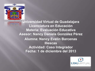 Universidad Virtual de Guadalajara
Licenciatura en Educación
Materia: Evaluación Educativa
Asesor: Nancy Daniela González Pérez
Alumna: Nancy Evelin Barcenas
Illescas
Actividad: Caso Integrador
Fecha: 1 de diciembre del 2013

 