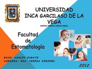 UNIVERSIDAD
           INCA GARCILASO DE LA
                  VEGA
                      NUEVOS TIEMPOS, NUEVAS IDEAS.




      Facultad
         de
    Estomatología
BACH. ASHLEY ZARATE
ASESORA: DRA. TERESA CORONEL

                                                      2012
 
