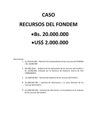CASO
      RECURSOS DEL FONDEM
                      Bs. 20.000.000
                      US$ 2.000.000

Documentos:
         1. DL-2010-01-002 – Revisión de los desembolsos de los recursos del FONDEM
            / Bs. 20.000.000

          2. GAI-005-2010 - Auditoria de las aplicaciones de los recursos del Fondem /
             Bs. 20.000.000, realizada por la Gerencia de Auditoría Interna de CVG
             CARBONORCA.

          3. DL-2009-08-007 – Solicitud de Auditoria de los recursos del Fondem.

          4. DL-2009-007-001 – Solicitud de Información a la Junta Directiva de los
             recursos del Fondem.

          5. DL-2009-005-002 – Solicitud de Información a la Presidencia de la empresa
             de los recursos del Fondem
 