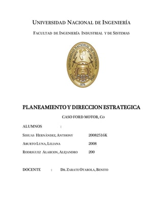 UNIVERSIDAD NACIONAL DE INGENIERÍA
FACULTAD DE INGENIERÍA INDUSTRIAL Y DE SISTEMAS
PLANEAMIENTOY DIRECCIONESTRATEGICA
CASO FORD MOTOR, CO
ALUMNOS :
SIHUAS HERNÁNDEZ, ANTHONY 20082516K
ABURTO LUNA, LILIANA 2008
RODRIGUEZ ALARCON, ALEJANDRO 200
DOCENTE : DR. ZARATE OTAROLA, BENITO
 
