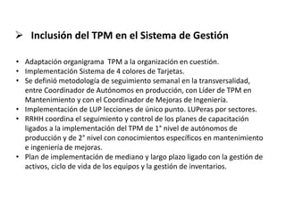  Inclusión del TPM en el Sistema de Gestión
• Adaptación organigrama TPM a la organización en cuestión.
• Implementación Sistema de 4 colores de Tarjetas.
• Se definió metodología de seguimiento semanal en la transversalidad,
entre Coordinador de Autónomos en producción, con Líder de TPM en
Mantenimiento y con el Coordinador de Mejoras de Ingeniería.
• Implementación de LUP lecciones de único punto. LUPeras por sectores.
• RRHH coordina el seguimiento y control de los planes de capacitación
ligados a la implementación del TPM de 1° nivel de autónomos de
producción y de 2° nivel con conocimientos específicos en mantenimiento
e ingeniería de mejoras.
• Plan de implementación de mediano y largo plazo ligado con la gestión de
activos, ciclo de vida de los equipos y la gestión de inventarios.
 