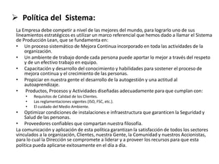 Política del Sistema:
La Empresa debe competir a nivel de las mejores del mundo, para lograrlo uno de sus
lineamientos estratégicos es utilizar un marco referencial que hemos dado a llamar el Sistema
de Producción Lean, que se fundamenta en:
• Un proceso sistemático de Mejora Continua incorporado en toda las actividades de la
organización.
• Un ambiente de trabajo donde cada persona puede aportar lo mejor a través del respeto
y de un efectivo trabajo en equipo.
• Capacitación y desarrollo del conocimiento y habilidades para sostener el proceso de
mejora continua y el crecimiento de las personas.
• Propiciar en nuestra gente el desarrollo de la autogestión y una actitud al
autoaprendizaje.
• Productos, Procesos y Actividades diseñadas adecuadamente para que cumplan con:
• Requisitos de Calidad de los Clientes.
• Las reglamentaciones vigentes (ISO, FSC, etc.).
• El cuidado del Medio Ambiente.
• Optimizar condiciones de instalaciones e infraestructura que garanticen la Seguridad y
Salud de las personas.
• Proveedores confiables que compartan nuestra filosofía.
La comunicación y aplicación de esta política garantizan la satisfacción de todos los sectores
vinculados a la organización, Clientes, nuestra Gente, la Comunidad y nuestros Accionistas,
para lo cual la Dirección se compromete a liderar y a proveer los recursos para que esta
política pueda aplicarse exitosamente en el día a día.
 