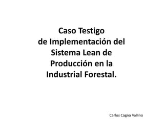 Caso Testigo
de Implementación del
Sistema Lean de
Producción en la
Industrial Forestal.
Carlos Cagna Vallino
 