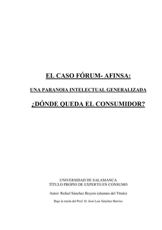 EL CASO FÓRUM- AFINSA:

UNA PARANOIA INTELECTUAL GENERALIZADA

¿DÓNDE QUEDA EL CONSUMIDOR?




           UNIVERSIDAD DE SALAMANCA
      TÍTULO PROPIO DE EXPERTO EN CONSUMO

      Autor: Rafael Sánchez Boyero (alumno del Título)

        Bajo la tutela del Prof. D. José Luis Sánchez Barrios
 