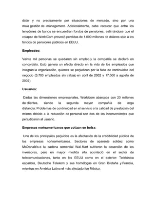 dólar y no precisamente por situaciones de mercado, sino por una
mala gestión de management. Adicionalmente, cabe recalcar que entre los
tenedores de bonos se encuentran fondos de pensiones, estimándose que el
colapso de WorldCom provocó pérdidas de 1.000 millones de dólares sólo a los
fondos de pensiones públicos en EEUU.
Empleados:
Veinte mil personas se quedaron sin empleo y la compañía se declaró en
concordato. Esto genera un efecto directo en la vida de los empleados que
integran la organización, quienes se perjudican por la falta de continuidad del
negocio (3.700 empleados sin trabajo en abril de 2002 y 17.000 a agosto de
2002).
Usuarios:
Dadas las dimensiones empresariales, Worldcom abarcaba con 20 millones
de clientes, siendo la segunda mayor compañía de larga
distancia. Problemas de continuidad en el servicio o la calidad de prestación del
mismo debido a la reducción de personal son dos de los inconvenientes que
perjudicaron al usuario.
Empresas norteamericanas que cotizan en bolsa:
Uno de los principales perjuicios es la afectación de la credibilidad pública de
las empresas norteamericanas. Sectores de aparente solidez como
McDonald's o la cadena comercial Wal-Mart sufrieron la deserción de los
inversores, pero en mayor medida ello aconteció en el sector de
telecomunicaciones, tanto en los EEUU como en el exterior: Telefónica
española, Deutsche Telekom y sus homólogas en Gran Bretaña y Francia,
mientras en América Latina el más afectado fue México.
 