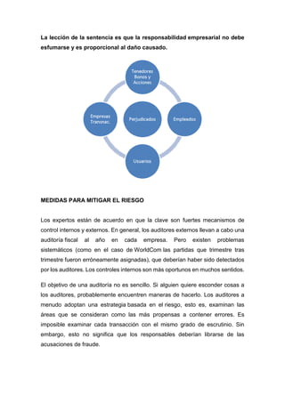 La lección de la sentencia es que la responsabilidad empresarial no debe
esfumarse y es proporcional al daño causado.
MEDIDAS PARA MITIGAR EL RIESGO
Los expertos están de acuerdo en que la clave son fuertes mecanismos de
control internos y externos. En general, los auditores externos llevan a cabo una
auditoría fiscal al año en cada empresa. Pero existen problemas
sistemáticos (como en el caso de WorldCom las partidas que trimestre tras
trimestre fueron erróneamente asignadas), que deberían haber sido detectados
por los auditores. Los controles internos son más oportunos en muchos sentidos.
El objetivo de una auditoría no es sencillo. Si alguien quiere esconder cosas a
los auditores, probablemente encuentren maneras de hacerlo. Los auditores a
menudo adoptan una estrategia basada en el riesgo, esto es, examinan las
áreas que se consideran como las más propensas a contener errores. Es
imposible examinar cada transacción con el mismo grado de escrutinio. Sin
embargo, esto no significa que los responsables deberían librarse de las
acusaciones de fraude.
 