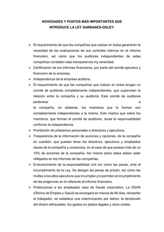 NOVEDADES Y PUNTOS MÁS IMPORTANTES QUE
INTRODUCE LA LEY SARBANES-OXLEY:
 El requerimiento de que las compañías que cotizan en bolsa garanticen la
veracidad de las evaluaciones de sus controles internos en el informe
financiero, así como que los auditores independientes de estas
compañías constaten esta transparencia my veracidad.
 Certificación de los informes financieros, por parte del comité ejecutivo y
financiero de la empresa.
 Independencia de la empresa auditora.
 El requerimiento de que las compañías que cotizan en bolsa tengan un
comité de auditores completamente independientes, que supervisen la
relación entre la compañía y su auditoría. Este comité de auditores
pertenece a
la compañía, no obstante, los miembros que lo forman son
completamente independientes a la misma. Esto implica que sobre los
miembros, que forman el comité de auditores, recae la responsabilidad
confirmar la independencia.
 Prohibición de préstamos personales a directores y ejecutivos.
 Trasparencia de la información de acciones y opciones, de la compañía
en cuestión, que puedan tener los directivos, ejecutivos y empleados
claves de la compañía y consorcios, en el caso de que posean más de un
10% de acciones de la compañía. Así mismo estos datos deben estar
reflejados en los informes de las compañías.
 Endurecimiento de la responsabilidad civil así como las penas, ante el
incumplimiento de la Ley. Se alargan las penas de prisión, así como las
multas a los altos ejecutivos que incumplen y/o permiten el incumplimiento
de las exigencias en lo referente al informe financiero.
 Protecciones a los empleados caso de fraude corporativo. La OSHA
(Oficina de Empleo y Salud) se encargará en menos de 90 días, reinsertar
al trabajador, se establece una indemnización por daños, la devolución
del dinero defraudado, los gastos en pleitos legales y otros costes.
 