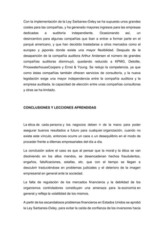 Con la implementación de la Ley Sarbanes-Oxley se ha supuesto unos grandes
costes para las compañías, y ha generado mayores ingresos para las empresas
dedicadas a auditoría independiente. Ocasionando así, un
desincentivo para algunas compañías que iban a entrar a formar parte en el
parqué americano, y que han decidido trasladarse a otros mercados como el
europeo y japonés donde existe una mayor flexibilidad. Después de la
desaparición de la compañía auditora Arthur Andersen el número de grandes
compañías auditoras disminuyó, quedando reducido a KPMG, Deloitte,
PricewaterhouseCoopers y Ernst & Young. Se redujo la competencia, ya que
como éstas compañías también ofrecen servicios de consultoría, y la nueva
legislación exige una mayor independencia entre la compañía auditora y la
empresa auditada, la capacidad de elección entre unas compañías consultoras
y otras se ha limitado.
CONCLUSIONES Y LECCIONES APRENDIDAS
La ética de cada persona y los negocios deben ir de la mano para poder
asegurar buenos resultados a futuro para cualquier organización, cuando no
existe este vínculo, entonces ocurre un caos o un desequilibrio en el modo de
proceder frente a dilemas empresariales del día a día.
La conclusión sobre el caso es que al pensar que la moral y la ética se van
disolviendo en los altos mandos, se desencadenan hechos fraudulentos,
engaños, falsificaciones, estafas, etc. que con el tiempo se llegan a
descubrir traduciéndose en problemas judiciales y el deterioro de la imagen
empresarial en general ante la sociedad.
La falta de regulación de los mercados financieros y la debilidad de los
organismos controladores constituyen una amenaza para la economía en
general y refleja la volatilidad de los mismos.
A partir de los escandalosos problemas financieros en Estados Unidos se aprobó
la Ley Sarbanes-Oxley, para evitar la caída de confianza de los inversores hacia
 