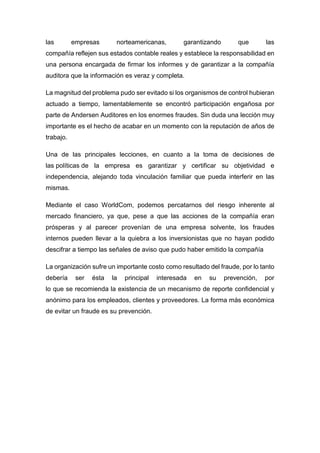 las empresas norteamericanas, garantizando que las
compañía reflejen sus estados contable reales y establece la responsabilidad en
una persona encargada de firmar los informes y de garantizar a la compañía
auditora que la información es veraz y completa.
La magnitud del problema pudo ser evitado si los organismos de control hubieran
actuado a tiempo, lamentablemente se encontró participación engañosa por
parte de Andersen Auditores en los enormes fraudes. Sin duda una lección muy
importante es el hecho de acabar en un momento con la reputación de años de
trabajo.
Una de las principales lecciones, en cuanto a la toma de decisiones de
las políticas de la empresa es garantizar y certificar su objetividad e
independencia, alejando toda vinculación familiar que pueda interferir en las
mismas.
Mediante el caso WorldCom, podemos percatarnos del riesgo inherente al
mercado financiero, ya que, pese a que las acciones de la compañía eran
prósperas y al parecer provenían de una empresa solvente, los fraudes
internos pueden llevar a la quiebra a los inversionistas que no hayan podido
descifrar a tiempo las señales de aviso que pudo haber emitido la compañía
La organización sufre un importante costo como resultado del fraude, por lo tanto
debería ser ésta la principal interesada en su prevención, por
lo que se recomienda la existencia de un mecanismo de reporte confidencial y
anónimo para los empleados, clientes y proveedores. La forma más económica
de evitar un fraude es su prevención.
 