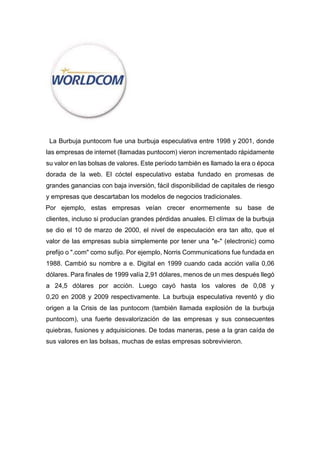 La Burbuja puntocom fue una burbuja especulativa entre 1998 y 2001, donde
las empresas de internet (llamadas puntocom) vieron incrementado rápidamente
su valor en las bolsas de valores. Este período también es llamado la era o época
dorada de la web. El cóctel especulativo estaba fundado en promesas de
grandes ganancias con baja inversión, fácil disponibilidad de capitales de riesgo
y empresas que descartaban los modelos de negocios tradicionales.
Por ejemplo, estas empresas veían crecer enormemente su base de
clientes, incluso si producían grandes pérdidas anuales. El clímax de la burbuja
se dio el 10 de marzo de 2000, el nivel de especulación era tan alto, que el
valor de las empresas subía simplemente por tener una "e-" (electronic) como
prefijo o ".com" como sufijo. Por ejemplo, Norris Communications fue fundada en
1988. Cambió su nombre a e. Digital en 1999 cuando cada acción valía 0,06
dólares. Para finales de 1999 valía 2,91 dólares, menos de un mes después llegó
a 24,5 dólares por acción. Luego cayó hasta los valores de 0,08 y
0,20 en 2008 y 2009 respectivamente. La burbuja especulativa reventó y dio
origen a la Crisis de las puntocom (también llamada explosión de la burbuja
puntocom), una fuerte desvalorización de las empresas y sus consecuentes
quiebras, fusiones y adquisiciones. De todas maneras, pese a la gran caída de
sus valores en las bolsas, muchas de estas empresas sobrevivieron.
 
