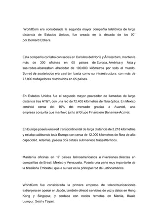 WorldCom era considerada la segunda mayor compañía telefónica de larga
distancia de Estados Unidos, fue creada en la década de los 90´
por Bernard Ebbers.
Esta compañía contaba con sedes en Carolina del Norte y Ámsterdam, mantenía
más de 300 oficinas en 65 países de Europa, América y Asia y
sus redes alcanzaban alrededor de 100.000 kilómetros por todo el mundo.
Su red de asalariados era casi tan basta como su infraestructura: con más de
77.000 trabajadores distribuidos en 65 países.
En Estados Unidos fue el segundo mayor proveedor de llamadas de larga
distancia tras AT&T, con una red de 72.405 kilómetros de fibra óptica. En México
controló cerca del 10% del mercado gracias a Avantel, una
empresa conjunta que mantuvo junto al Grupo Financiero Banamex-Accival.
En Europa poseía una red transcontinental de larga distancia de 3.218 kilómetros
y estaba cableando toda Europa con cerca de 12.000 kilómetros de fibra de alta
capacidad. Además, poseía dos cables submarinos transatlánticos.
Mantenía oficinas en 17 países latinoamericanos e inversiones directas en
compañías de Brasil, México y Venezuela. Poseía una parte muy importante de
la brasileña Embratel, que a su vez es la principal red de Latinoamérica.
WorldCom fue considerada la primera empresa de telecomunicaciones
extranjera en operar en Japón, también ofreció servicios de voz y datos en Hong
Kong y Singapur, y contaba con nodos remotos en Manila, Kuala
Lumpur, Seúl y Taipéi.
 