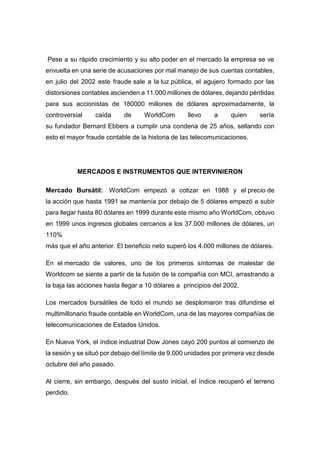 Pese a su rápido crecimiento y su alto poder en el mercado la empresa se ve
envuelta en una serie de acusaciones por mal manejo de sus cuentas contables,
en julio del 2002 este fraude sale a la luz pública, el agujero formado por las
distorsiones contables ascienden a 11.000 millones de dólares, dejando pérdidas
para sus accionistas de 180000 millones de dólares aproximadamente, la
controversial caída de WorldCom llevo a quien sería
su fundador Bernard Ebbers a cumplir una condena de 25 años, sellando con
esto el mayor fraude contable de la historia de las telecomunicaciones.
MERCADOS E INSTRUMENTOS QUE INTERVINIERON
Mercado Bursátil: WorldCom empezó a cotizar en 1988 y el precio de
la acción que hasta 1991 se mantenía por debajo de 5 dólares empezó a subir
para llegar hasta 80 dólares en 1999 durante este mismo año WorldCom, obtuvo
en 1999 unos ingresos globales cercanos a los 37.000 millones de dólares, un
110%
más que el año anterior. El beneficio neto superó los 4.000 millones de dólares.
En el mercado de valores, uno de los primeros síntomas de malestar de
Worldcom se siente a partir de la fusión de la compañía con MCI, arrastrando a
la baja las acciones hasta llegar a 10 dólares a principios del 2002.
Los mercados bursátiles de todo el mundo se desplomaron tras difundirse el
multimillonario fraude contable en WorldCom, una de las mayores compañías de
telecomunicaciones de Estados Unidos.
En Nueva York, el índice industrial Dow Jones cayó 200 puntos al comienzo de
la sesión y se situó por debajo del límite de 9.000 unidades por primera vez desde
octubre del año pasado.
Al cierre, sin embargo, después del susto inicial, el índice recuperó el terreno
perdido.
 