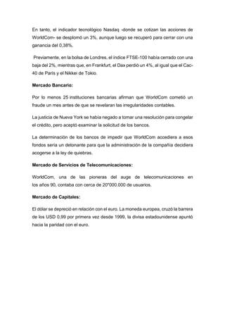 En tanto, el indicador tecnológico Nasdaq -donde se cotizan las acciones de
WorldCom- se desplomó un 3%, aunque luego se recuperó para cerrar con una
ganancia del 0,38%.
Previamente, en la bolsa de Londres, el índice FTSE-100 había cerrado con una
baja del 2%, mientras que, en Frankfurt, el Dax perdió un 4%, al igual que el Cac-
40 de París y el Nikkei de Tokio.
Mercado Bancario:
Por lo menos 25 instituciones bancarias afirman que WorldCom cometió un
fraude un mes antes de que se revelaran las irregularidades contables.
La justicia de Nueva York se había negado a tomar una resolución para congelar
el crédito, pero aceptó examinar la solicitud de los bancos.
La determinación de los bancos de impedir que WorldCom accediera a esos
fondos sería un detonante para que la administración de la compañía decidiera
acogerse a la ley de quiebras.
Mercado de Servicios de Telecomunicaciones:
WorldCom, una de las pioneras del auge de telecomunicaciones en
los años 90, contaba con cerca de 20"000.000 de usuarios.
Mercado de Capitales:
El dólar se depreció en relación con el euro. La moneda europea, cruzó la barrera
de los USD 0,99 por primera vez desde 1999, la divisa estadounidense apuntó
hacia la paridad con el euro.
 