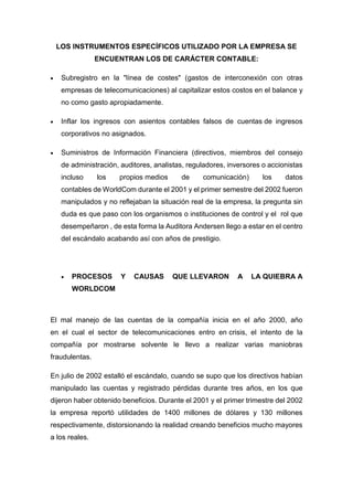 LOS INSTRUMENTOS ESPECÍFICOS UTILIZADO POR LA EMPRESA SE
ENCUENTRAN LOS DE CARÁCTER CONTABLE:
 Subregistro en la "línea de costes" (gastos de interconexión con otras
empresas de telecomunicaciones) al capitalizar estos costos en el balance y
no como gasto apropiadamente.
 Inflar los ingresos con asientos contables falsos de cuentas de ingresos
corporativos no asignados.
 Suministros de Información Financiera (directivos, miembros del consejo
de administración, auditores, analistas, reguladores, inversores o accionistas
incluso los propios medios de comunicación) los datos
contables de WorldCom durante el 2001 y el primer semestre del 2002 fueron
manipulados y no reflejaban la situación real de la empresa, la pregunta sin
duda es que paso con los organismos o instituciones de control y el rol que
desempeñaron , de esta forma la Auditora Andersen llego a estar en el centro
del escándalo acabando así con años de prestigio.
 PROCESOS Y CAUSAS QUE LLEVARON A LA QUIEBRA A
WORLDCOM
El mal manejo de las cuentas de la compañía inicia en el año 2000, año
en el cual el sector de telecomunicaciones entro en crisis, el intento de la
compañía por mostrarse solvente le llevo a realizar varias maniobras
fraudulentas.
En julio de 2002 estalló el escándalo, cuando se supo que los directivos habían
manipulado las cuentas y registrado pérdidas durante tres años, en los que
dijeron haber obtenido beneficios. Durante el 2001 y el primer trimestre del 2002
la empresa reportó utilidades de 1400 millones de dólares y 130 millones
respectivamente, distorsionando la realidad creando beneficios mucho mayores
a los reales.
 
