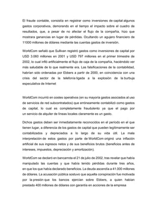 El fraude contable, consistía en registrar como inversiones de capital algunos
gastos corporativos, demorando en el tiempo el impacto sobre el cuadro de
resultados, que, a pesar de no afectar el flujo de la compañía, hizo que
mostrara ganancias en lugar de pérdidas. Ocultando un agujero financiero de
11000 millones de dólares mediante las cuentas gastos de inversión.
WorldCom señaló que Sullivan registró gastos como inversiones de capital por
USD 3.060 millones en 2001 y USD 797 millones en el primer trimestre de
2002, lo cual infló artificialmente el flujo de caja de la compañía, haciéndolo ver
más saludable de lo que realmente era. Las falsificaciones de la contabilidad,
habrían sido ordenadas por Ebbers a partir de 2000, en coincidencia con una
crisis del sector de la telefonía ligada a la explosión de la burbuja
especulativa de Internet
WorldCom incurrió en costes operativos (en su mayoría gastos asociados al uso
de servicios de red subcontratados) que erróneamente contabilizó como gastos
de capital, lo cual es completamente fraudulento ya que el pago por
un servicio de alquiler de líneas locales claramente es un gasto.
Dichos gastos deben ser inmediatamente reconocidos en el período en el que
tienen lugar, a diferencia de los gastos de capital que pueden legítimamente ser
contabilizados y depreciados a lo largo de su vida útil. La mala
interpretación de estos gastos por parte de WorldCom originó una inflación
artificial de sus ingresos netos y de sus beneficios brutos (beneficios antes de
intereses, impuestos, depreciación y amortización).
WorldCom se declaró en bancarrota el 21 de julio de 2002, tras revelar que había
manipulado las cuentas y que había tenido pérdidas durante tres años,
en que los que había declarado beneficios. La deuda ascendía a 41.000 millones
de dólares. La acusación pública sostuvo que aquella conspiración fue motivada
por la presión que los bancos ejercían sobre Ebbers, a quien habían
prestado 400 millones de dólares con garantía en acciones de la empresa
 