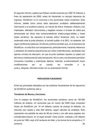 El segundo informe, explica que Ebbers vendió acciones por USD 70 millones a
fines de septiembre de 2000, antes de trascender un abrupto descenso de
ingresos. WorldCom no lo comunicó a los accionistas hasta noviembre. Este
informe, detalla cómo varios altos ejecutivos ocultaban deliberadamente
información a la auditoría externa, en manos de Arthur Andersen. Ebbers y los
implicados, alteraban documentos y negaban acceso a la base de datos que
almacenaba las cifras más comprometedoras (había juegos dobles y hasta
triples de libros). Se reprocha al estudio Arthur Andersen (AA), no haber
reclamado ante la junta directiva, el comité auditor ni la SEC, no obstante, AA
siguió certificando balances. El informe confirma también que, en el directorio de
WorldCom, no todo fluía con transparencia, particularmente, haciendo referencia
a alrededor de sesenta adquisiciones por cifras multimillonarias, aprobadas tras
apenas minutos de discusión, sin que la junta recibiese siquiera un papel con
términos e implicancias de cada transacción. No en vano, los directores percibían
honorarios increíbles y ostentosas dádivas. Además, la administración hacía
modificaciones por su cuenta, sin consultar a la
junta y, después, afirmaba contar con su autorización formal.
PERJUICIOS CAUSADOS
Entre los principales afectados por las prácticas fraudulentas de los ejecutivos
de WorldCom podemos citar a:
Tenedores de Bonos y Acciones:
Con el colapso de WorldCom, los accionistas perdieron cerca de 180.000
millones de dólares. Un accionista que en marzo del 2000 haya comprado
títulos de WorldCom por 10 mil dólares cuando se produjo la debacle, vio
reducido ese capital a sólo 200 dólares, según cálculos de analistas. Esto
representa una pérdida de valor de 98 por ciento y con ello esos papeles son
considerados basura, en el argot bursátil. Cada acción, cotizada a 62 dólares
en junio de 1999, cayó a 83 centavos de dólar, y los bonos de la compañía a 11
centavos de
 
