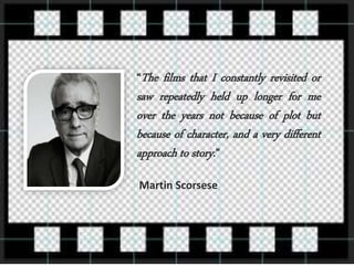 “The films that I constantly revisited or
saw repeatedly held up longer for me
over the years not because of plot but
because of character, and a very different
approach to story.”
Martin Scorsese
 