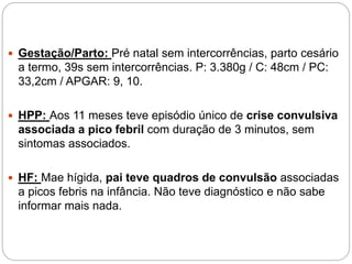  Gestação/Parto: Pré natal sem intercorrências, parto cesário
a termo, 39s sem intercorrências. P: 3.380g / C: 48cm / PC:
33,2cm / APGAR: 9, 10.
 HPP: Aos 11 meses teve episódio único de crise convulsiva
associada a pico febril com duração de 3 minutos, sem
sintomas associados.
 HF: Mae hígida, pai teve quadros de convulsão associadas
a picos febris na infância. Não teve diagnóstico e não sabe
informar mais nada.
 