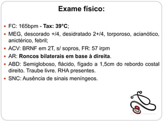 Exame físico:
 FC: 165bpm - Tax: 39°C;
 MEG, descorado +/4, desidratado 2+/4, torporoso, acianótico,
anictérico, febril;
 ACV: BRNF em 2T, s/ sopros, FR: 57 irpm
 AR: Roncos bilaterais em base à direita.
 ABD: Semigloboso, flácido, fígado a 1,5cm do rebordo costal
direito. Traube livre. RHA presentes.
 SNC: Ausência de sinais meníngeos.
 