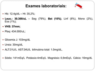 Exames laboratoriais:
 Hb: 12,4g/dL – Ht: 35,2%;
 Leuc.: 30.300/uL – Seg (79%), Bst (10%), Linf (8%), Mono (2%),
Eos (1%);
 VHS: 37mm;
 Plaq: 434.000/uL;
 Glicemia J: 103mg/dL
 Ureia: 30mg/dL
 ALT:31U/L AST:34U/L bilirrubina total: 1.0mg/dL,
 Sódio: 141mEq/L Potássio:4mEq/L Magnésio: 0,9mEq/L Cálcio: 10mg/dL
 