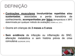 DEFINIÇÃO
 Contrações musculares involuntárias repetidas e/ou
sustentadas, associadas a perda transitória de
conhecimento, acompanhadas por febre (temperatura ≥ 38ºC
determinada por qualquer método de avaliação) (NOBRE et al., 2011)
 Ocorre em crianças de 3 meses a 5 anos
 Sem evidência de infecção ou inflamação do SNC,
alteração metabólica e sem história prévia de crise
convulsiva (ALENCAR, 2015)
 