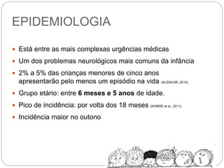 EPIDEMIOLOGIA
 Está entre as mais complexas urgências médicas
 Um dos problemas neurológicos mais comuns da infância
 2% a 5% das crianças menores de cinco anos
apresentarão pelo menos um episódio na vida (ALENCAR, 2015)
 Grupo etário: entre 6 meses e 5 anos de idade.
 Pico de incidência: por volta dos 18 meses (NOBRE et al., 2011)
 Incidência maior no outono
 