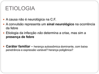 ETIOLOGIA
 A causa não é neurológica na C.F.
 A convulsão representa um sinal neurológico na ocorrência
da febre
 Etiologia da infecção não determina a crise, mas sim a
presença de febre
 Caráter familiar – herança autossômica dominante, com baixa
penetrância e expressão variável? herança poligênica?
 