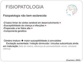 FISIOPATOLOGIA
Fisiopatologia não bem esclarecida
-O baixo limiar do córtex cerebral em desenvolvimento +
-Susceptibilidade da criança a infecções +
-Propensão a ter febre alta +
-Componente genético
Cérebro imaturo  maior susceptibilidade à convulsões
Excitação aumentada / Inibição diminuída / circuitos subcorticais ainda
em maturação (falta de mielina, diferença de permeabilidade celular, atividade
elétrica)
(Guerreiro, 2002)
 