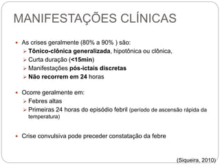 MANIFESTAÇÕES CLÍNICAS
 As crises geralmente (80% a 90% ) são:
 Tônico-clônica generalizada, hipotônica ou clônica,
 Curta duração (<15min)
 Manifestações pós-ictais discretas
 Não recorrem em 24 horas
 Ocorre geralmente em:
 Febres altas
 Primeiras 24 horas do episódio febril (período de ascensão rápida da
temperatura)
 Crise convulsiva pode preceder constatação da febre
(Siqueira, 2010)
 