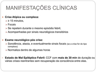 MANIFESTAÇÕES CLÍNICAS
 Crise Atípica ou complexa:
 ≥ 15 minutos,
 Focais
 Se repetem durante o mesmo episódio febril,
 Acompanhadas por sinais neurológicos transitórios
 Exame neurológico pós crise:
 Sonolência, ataxia, e eventualmente sinais focais (se a crise for do tipo
complexo)
 Normaliza dentro de algumas horas
• Estado de Mal Epiléptico Febril: CCF com mais de 30 min de duração ou
várias crises reentrantes sem recuperação da consciência entre elas.
 