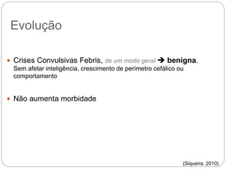 Evolução
 Crises Convulsivas Febris, de um modo geral  benigna.
Sem afetar inteligência, crescimento de perímetro cefálico ou
comportamento
 Não aumenta morbidade
(Siqueira, 2010)
 